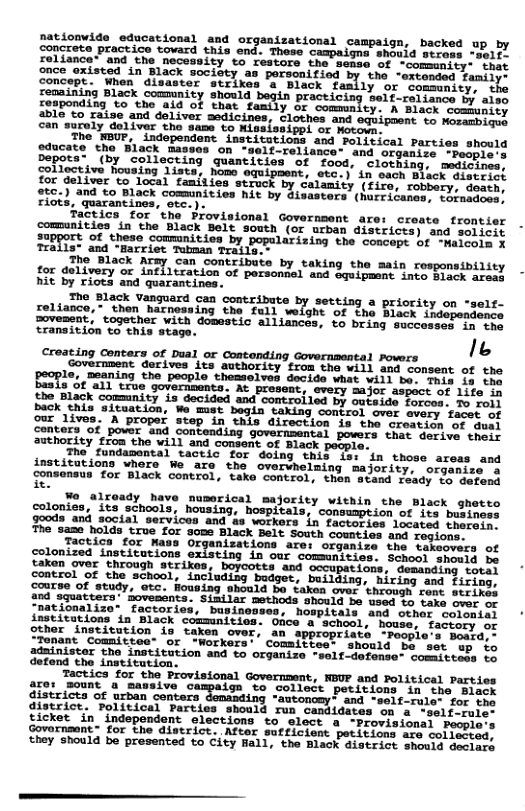 nationvide educational and organizational campaign, backed up by concrete practice tovard this ond. These campaigne. shodid stross “ials reliance” and the necessity to restore the sease of -comsanity- thit once oxisted in Black society as personifiod by the -ercested Famiiey Concep. y “or ‘comsunity, the remaining Black commnity should Practicing Self-reliance by aise cosponding to tho aid of that family of commnlcy: A Black somumity 3Bl to raise and deliver medicines, Clothes and oquipmont ca Mammrac) Can’suroly doliver tho same o ALalasipet o Horode The WBUP, ’independent institutions and Political Farties should gducate tho Black massos on -gelf-rellance" and Grganise. -Resnie Depota- (by collecting quantities of food, clothing. Moo Solischive Pousing Tists) Nom squigment, oo’} in such bisck sisirict foc deiver o loca) famitien ‘seruok by Calumity (Hire, robbery. desth 25c.) and to Black communities hit by disasters’ (Sfritamen L bincqacn! Fiots, quarantines, orc.): Factics for ‘the Provisional Government are: create frontier Sommunities, o the Black Bolt Souwen (o7 arban dlstrices) g solieit support. of these communitics by popularizing the Comceps bt aiobict Teolla: ana “marciec Tebman Tola T Tho Black Army can contribute by taking the main responsibility for delivery or inflitration of porsonnel and Sqeipmest ince Sioet aac hit by riots and quarantines. The Black Vanguard can contribute by setting a priority on reliance, ‘thon harnessing the full welohe oi tho Dovesent, together with domestic allinces, to bring senc Eransition to this stage. Croating Contars of pual or Concanding covernsantal Powers o Seeioos 155, Sechorieneon e eh T om0t tho BEoF1e, mouning the pecole thesselven secids whes vttt b sers Of th BuaTa"ce ST (e Sovormontar 2t Prosoe, every majer avmace s 12t 20 o authority from the will and consent of Black people. The fundabental tactic for doing this is: in those areas and institutions where We are the overwhelming majority, organize. a onsensus for Black control, take control, then stand ready to defend e tontas, 150 L, hre puserical majority within the Black ghoto colonies, its schools, housing, hospitals, consumption of its business goods and social services and as workers in factories located therein The same holds true for some Black Belt South counties and rogions. Tactica for Mass Organizations are: organize the takeovers of colonized institutions existing in cur communities. School should be taken over through strikes, boycotts and control of the school, inc! “nationalize” factories, bupinoos institations in Black comsunitios. Once & chool, house. other institution is taken over, an appropriate -peopi Tenant Committee” or “Workers’ Committee: should be set ap to adainistor the institution and to organize -self-defense’ comittess tg Tactica for the Provisional Government, NOVP and Political Parties are: sount a massive o to collect petitions in the Black districts of urban centers " = and “self-rule- for the districe. Political Parties should run o tes on a *self-rule- ey N T T R P R